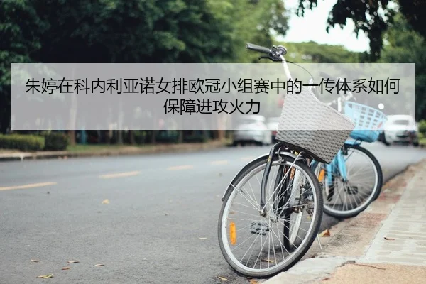 朱婷在科内利亚诺女排欧冠小组赛中的一传体系如何保障进攻火力